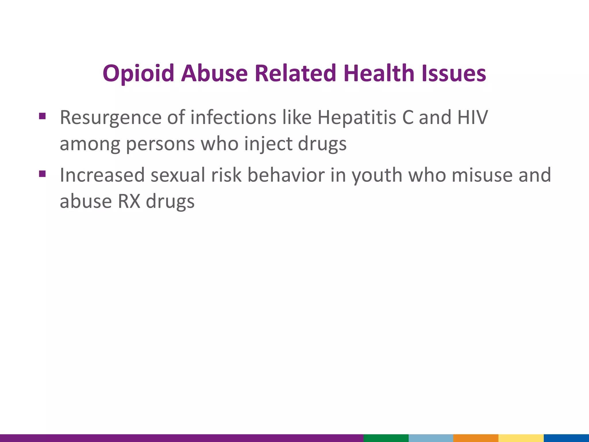 Opioid Abuse Related Health Issues
 Resurgence of infections like Hepatitis C and HIV
among persons who inject drugs
 Increased sexual risk behavior in youth who misuse and
abuse RX drugs
 