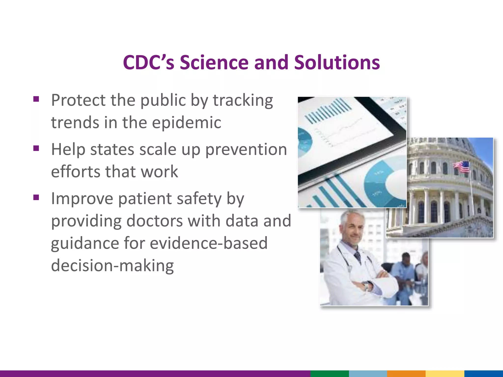 CDC’s Science and Solutions
 Protect the public by tracking
trends in the epidemic
 Help states scale up prevention
efforts that work
 Improve patient safety by
providing doctors with data and
guidance for evidence-based
decision-making
 