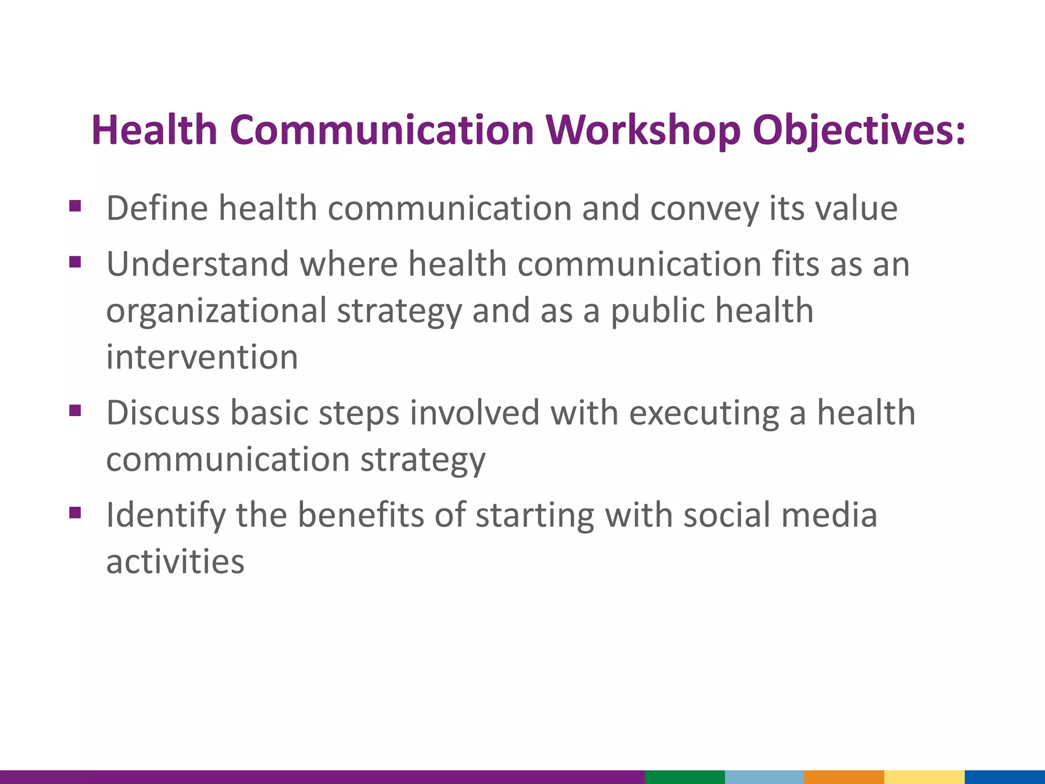 Health Communication Workshop Objectives:
 Define health communication and convey its value
 Understand where health communication fits as an
organizational strategy and as a public health
intervention
 Discuss basic steps involved with executing a health
communication strategy
 Identify the benefits of starting with social media
activities
 