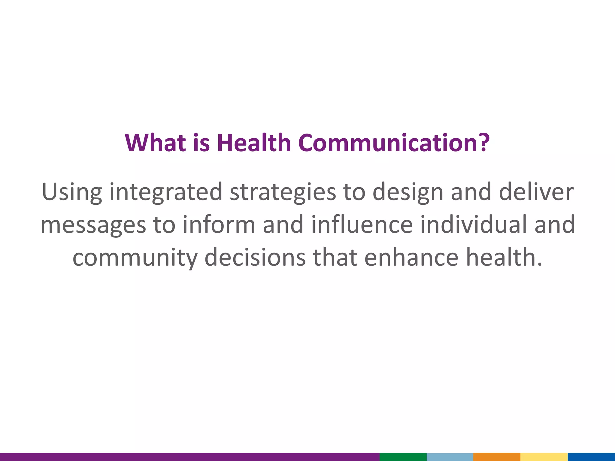 What is Health Communication?
Using integrated strategies to design and deliver
messages to inform and influence individual and
community decisions that enhance health.
 