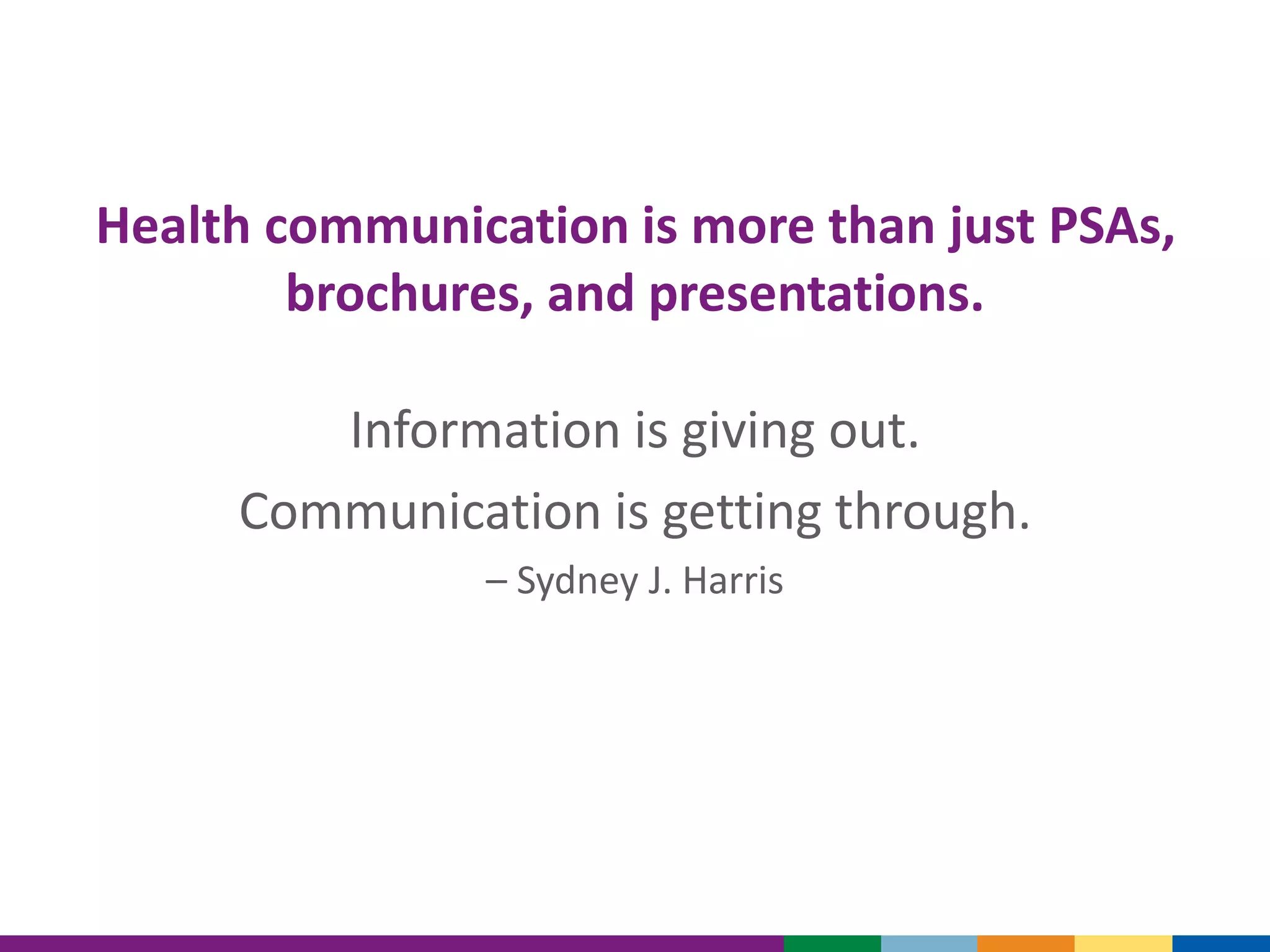 Health communication is more than just PSAs,
brochures, and presentations.
Information is giving out.
Communication is getting through.
– Sydney J. Harris
 
