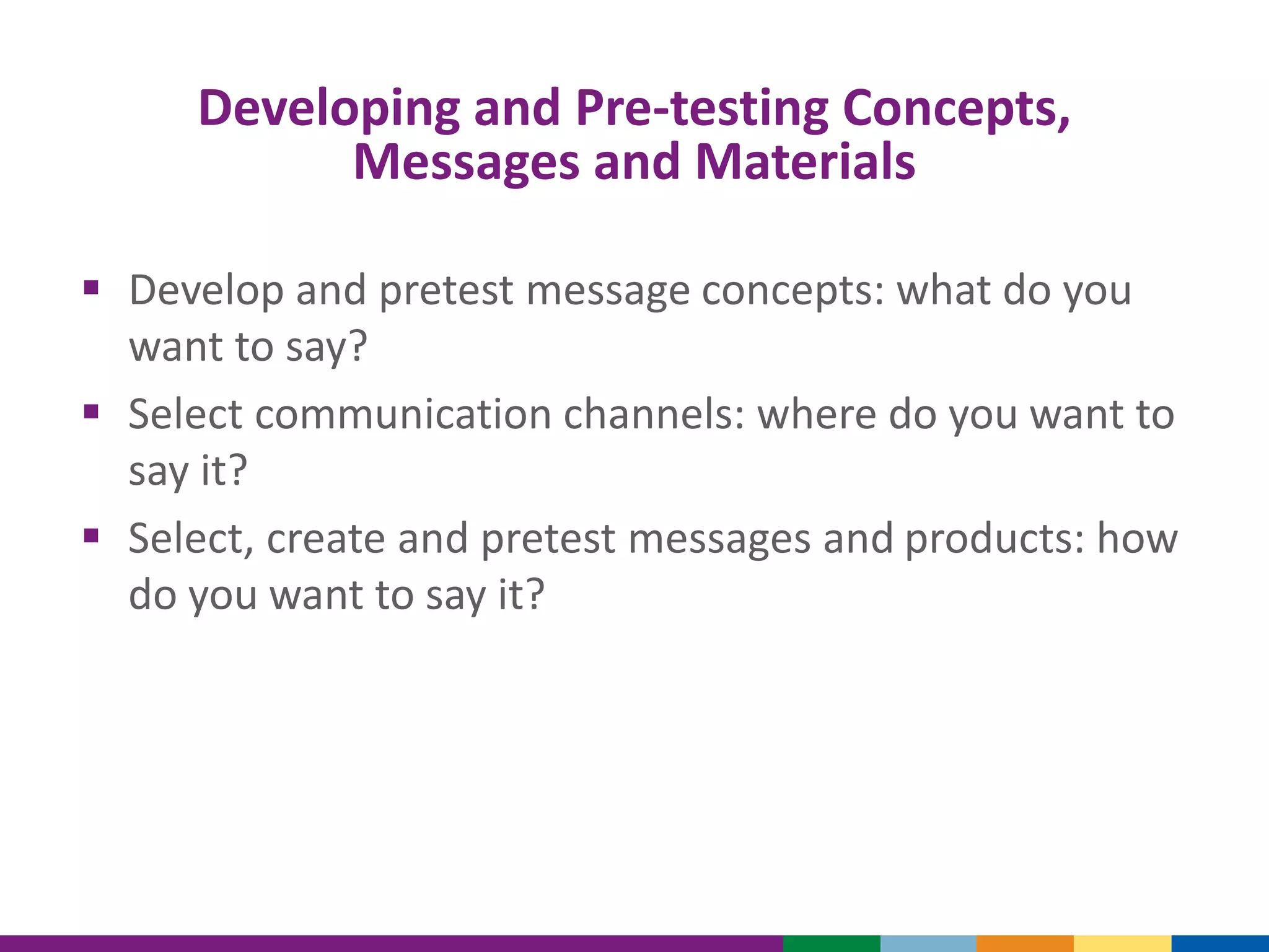 Developing and Pre-testing Concepts,
Messages and Materials
 Develop and pretest message concepts: what do you
want to say?
 Select communication channels: where do you want to
say it?
 Select, create and pretest messages and products: how
do you want to say it?
 