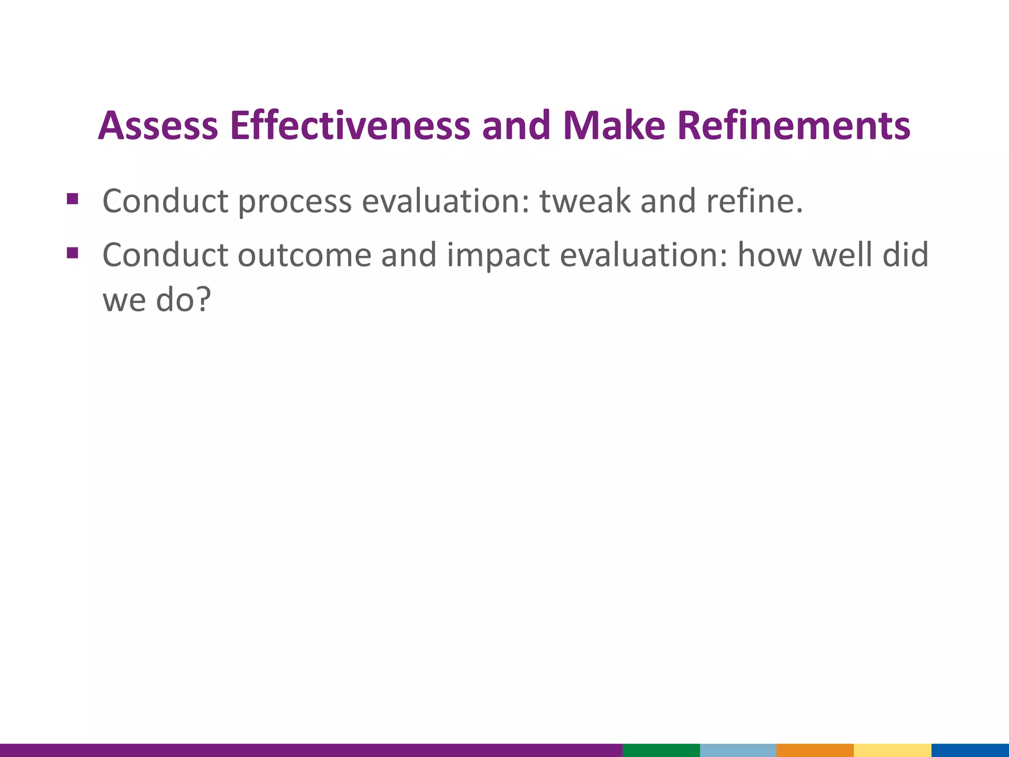 Assess Effectiveness and Make Refinements
 Conduct process evaluation: tweak and refine.
 Conduct outcome and impact evaluation: how well did
we do?
 