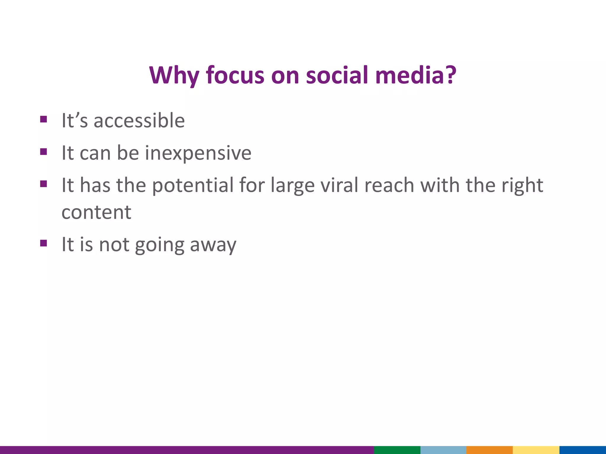 Why focus on social media?
 It’s accessible
 It can be inexpensive
 It has the potential for large viral reach with the right
content
 It is not going away
 