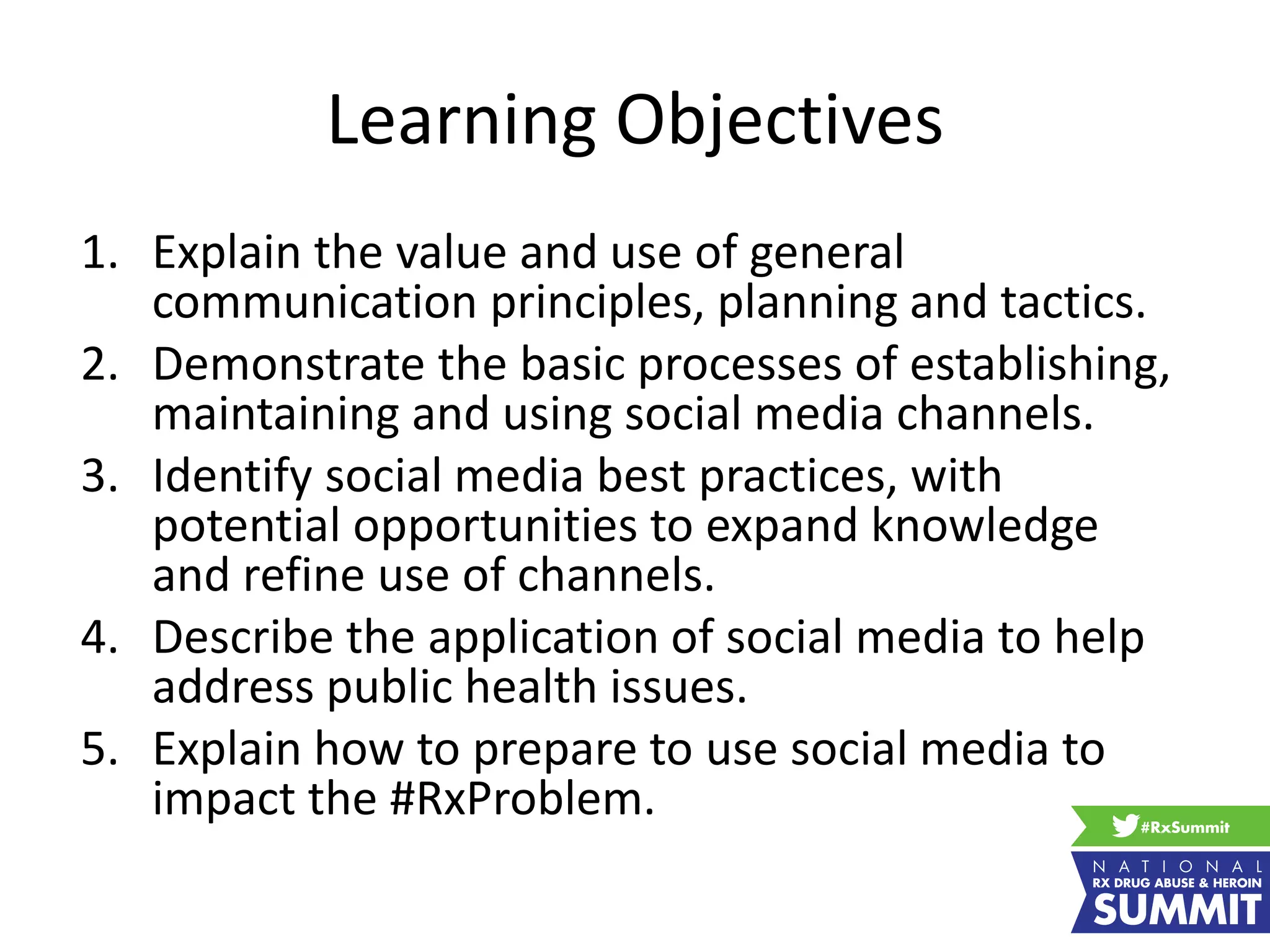 Learning Objectives
1. Explain the value and use of general
communication principles, planning and tactics.
2. Demonstrate the basic processes of establishing,
maintaining and using social media channels.
3. Identify social media best practices, with
potential opportunities to expand knowledge
and refine use of channels.
4. Describe the application of social media to help
address public health issues.
5. Explain how to prepare to use social media to
impact the #RxProblem.
 