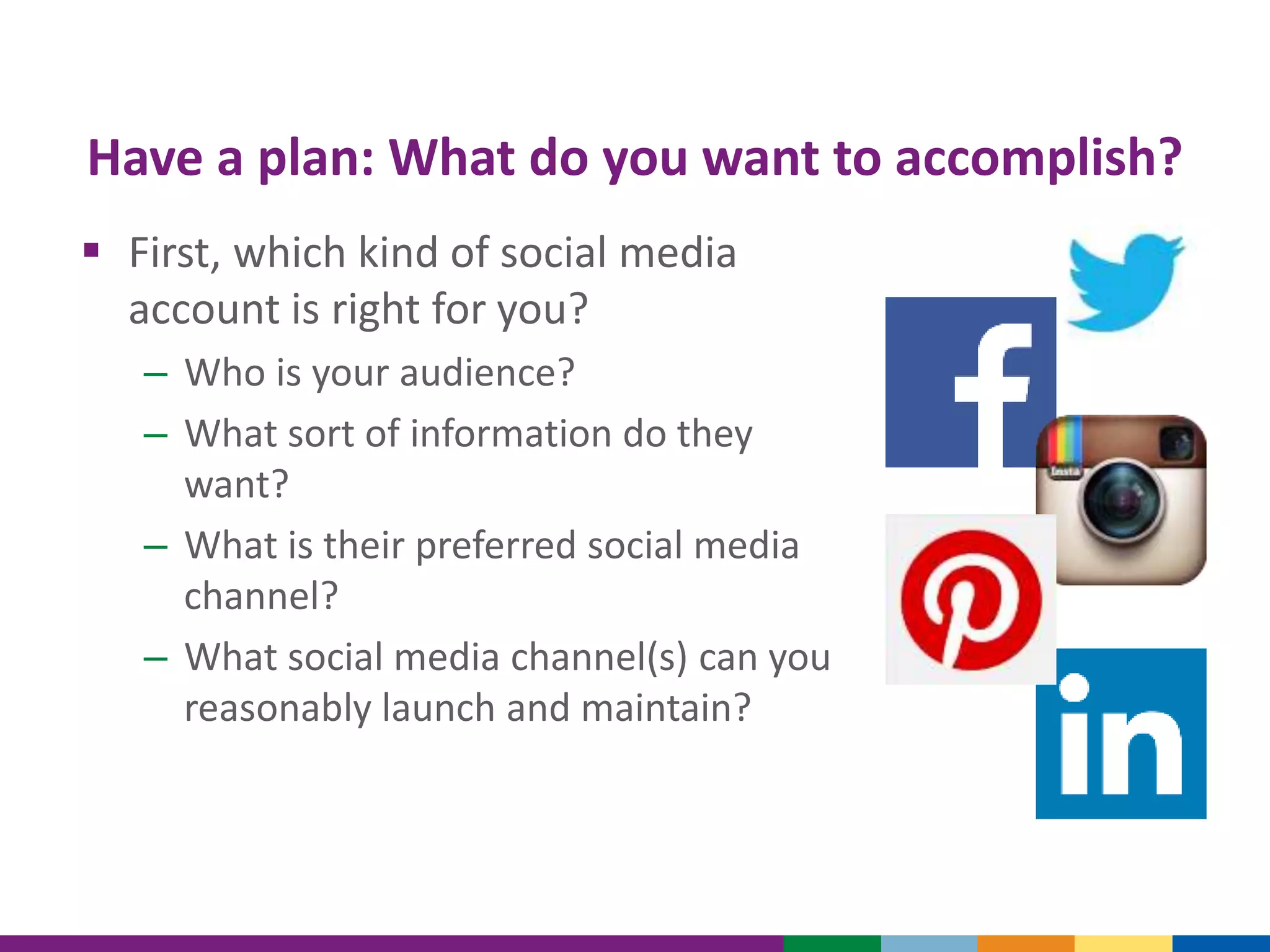 Have a plan: What do you want to accomplish?
 First, which kind of social media
account is right for you?
– Who is your audience?
– What sort of information do they
want?
– What is their preferred social media
channel?
– What social media channel(s) can you
reasonably launch and maintain?
 