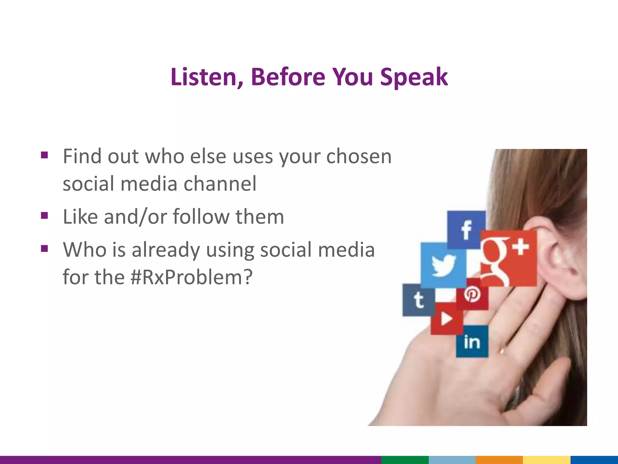 Listen, Before You Speak
 Find out who else uses your chosen
social media channel
 Like and/or follow them
 Who is already using social media
for the #RxProblem?
 
