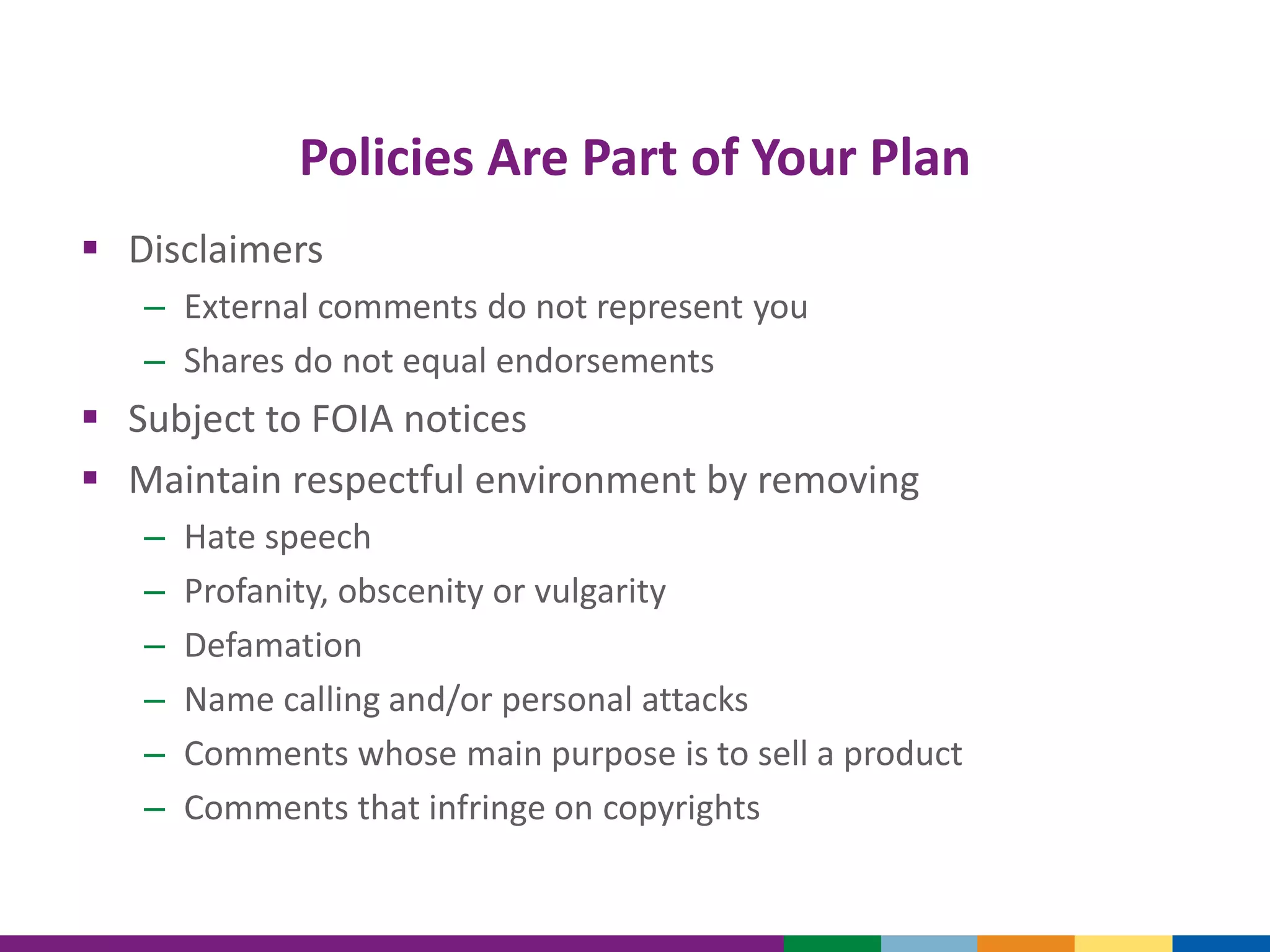 Policies Are Part of Your Plan
 Disclaimers
– External comments do not represent you
– Shares do not equal endorsements
 Subject to FOIA notices
 Maintain respectful environment by removing
– Hate speech
– Profanity, obscenity or vulgarity
– Defamation
– Name calling and/or personal attacks
– Comments whose main purpose is to sell a product
– Comments that infringe on copyrights
 