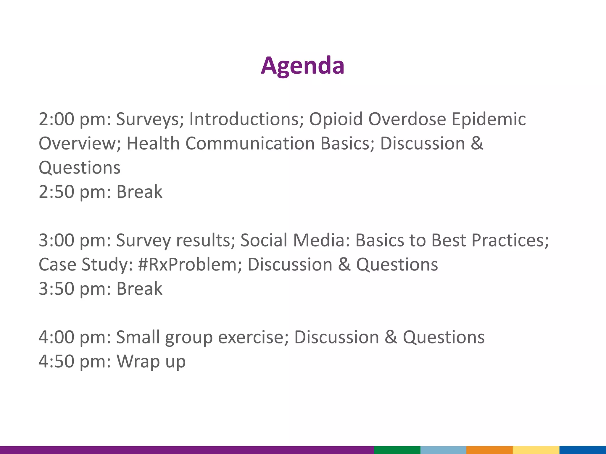 Agenda
2:00 pm: Surveys; Introductions; Opioid Overdose Epidemic
Overview; Health Communication Basics; Discussion &
Questions
2:50 pm: Break
3:00 pm: Survey results; Social Media: Basics to Best Practices;
Case Study: #RxProblem; Discussion & Questions
3:50 pm: Break
4:00 pm: Small group exercise; Discussion & Questions
4:50 pm: Wrap up
 