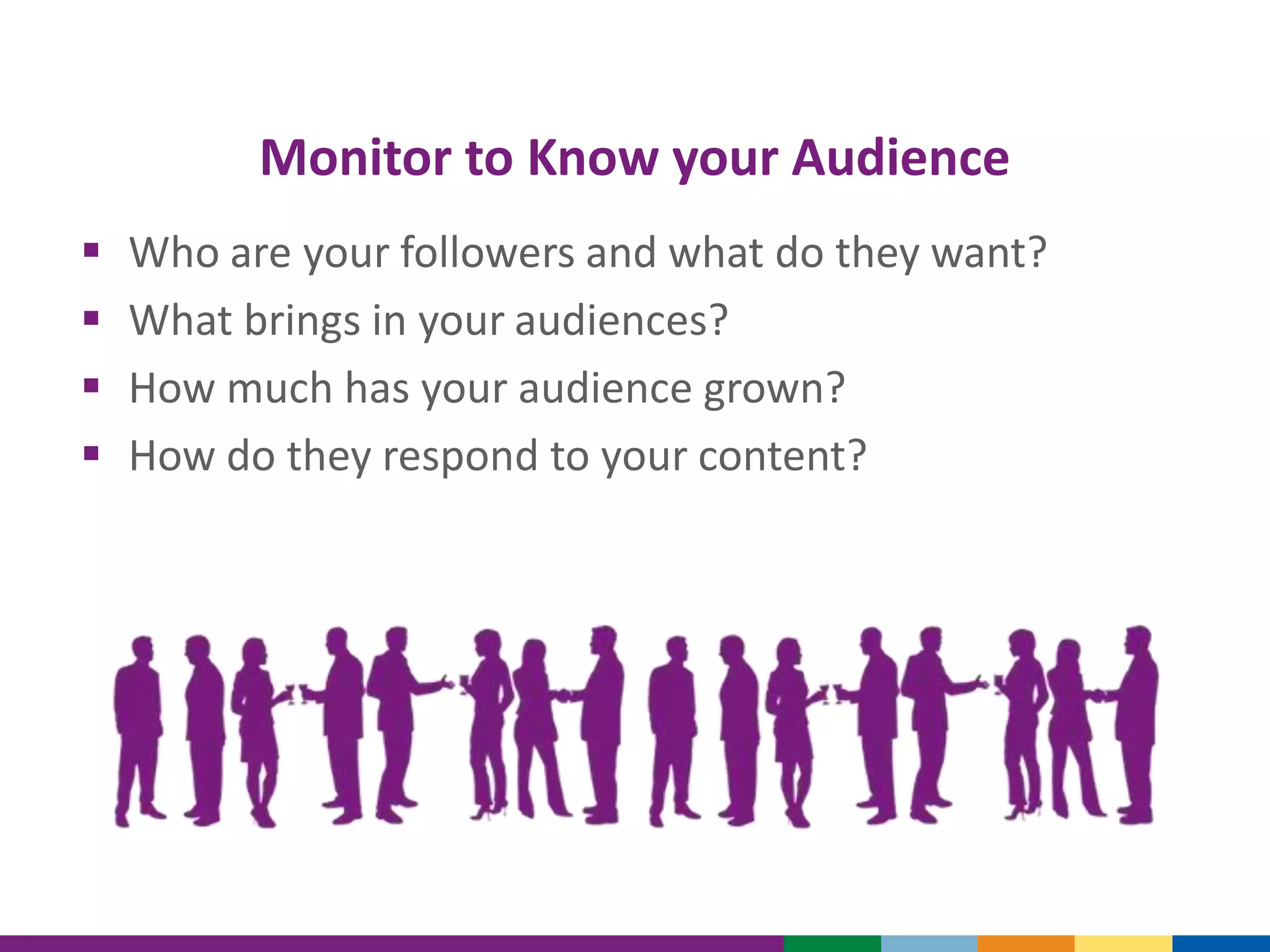 Monitor to Know your Audience
 Who are your followers and what do they want?
 What brings in your audiences?
 How much has your audience grown?
 How do they respond to your content?
 