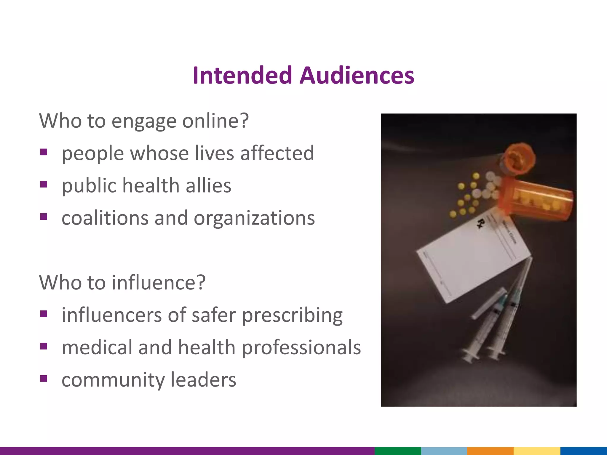 Intended Audiences
Who to engage online?
 people whose lives affected
 public health allies
 coalitions and organizations
Who to influence?
 influencers of safer prescribing
 medical and health professionals
 community leaders
 