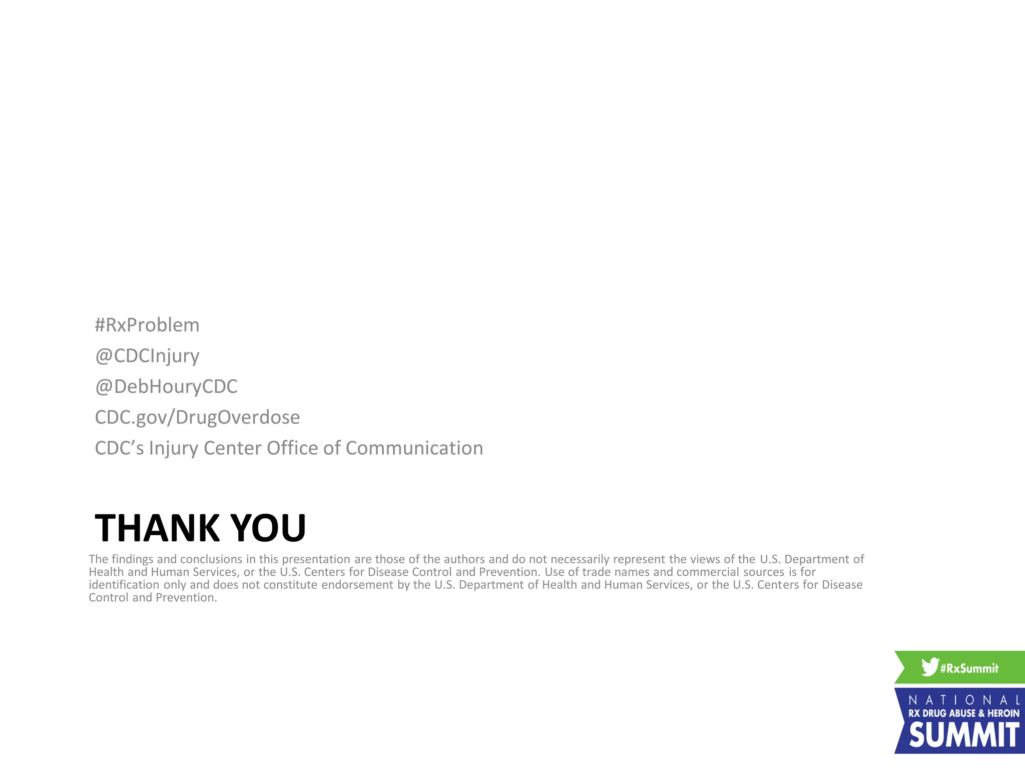 THANK YOU
#RxProblem
@CDCInjury
@DebHouryCDC
CDC.gov/DrugOverdose
CDC’s Injury Center Office of Communication
The findings and conclusions in this presentation are those of the authors and do not necessarily represent the views of the U.S. Department of
Health and Human Services, or the U.S. Centers for Disease Control and Prevention. Use of trade names and commercial sources is for
identification only and does not constitute endorsement by the U.S. Department of Health and Human Services, or the U.S. Centers for Disease
Control and Prevention.
 