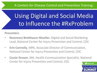 Using Digital and Social Media
to Influence the #RxProblem
Presenters:
• Rosemary Bretthauer-Mueller, Digital and Social Marketing
Lead, National Center for Injury Prevention and Control, CDC
• Erin Connelly, MPA, Associate Director of Communication,
National Center for Injury Prevention and Control, CDC
• Cassie Strawn, MA, Health Communication Specialist, National
Center for Injury Prevention and Control, CDC
A Centers for Disease Control and Prevention Training:
 