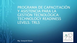 PROGRAMA DE CAPACITACIÓN
Y ASISTENCIA PARA LA
GESTIÓN TECNOLÓGICA:
TECHNOLOGY READINESS
LEVELS. TRLS
Mg. Ezequiel Eliano
 