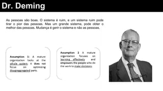 Dr. Deming
As pessoas são boas. O sistema é ruim, e um sistema ruim pode
tirar o pior das pessoas. Mas um grande sistema, pode obter o
melhor das pessoas. Mudança é gerir o sistema e não as pessoas.
 
