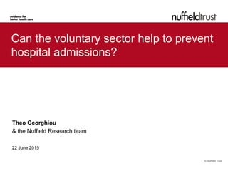 © Nuffield Trust
Can the voluntary sector help to prevent
hospital admissions?
Theo Georghiou
& the Nuffield Research team
22 June 2015
 