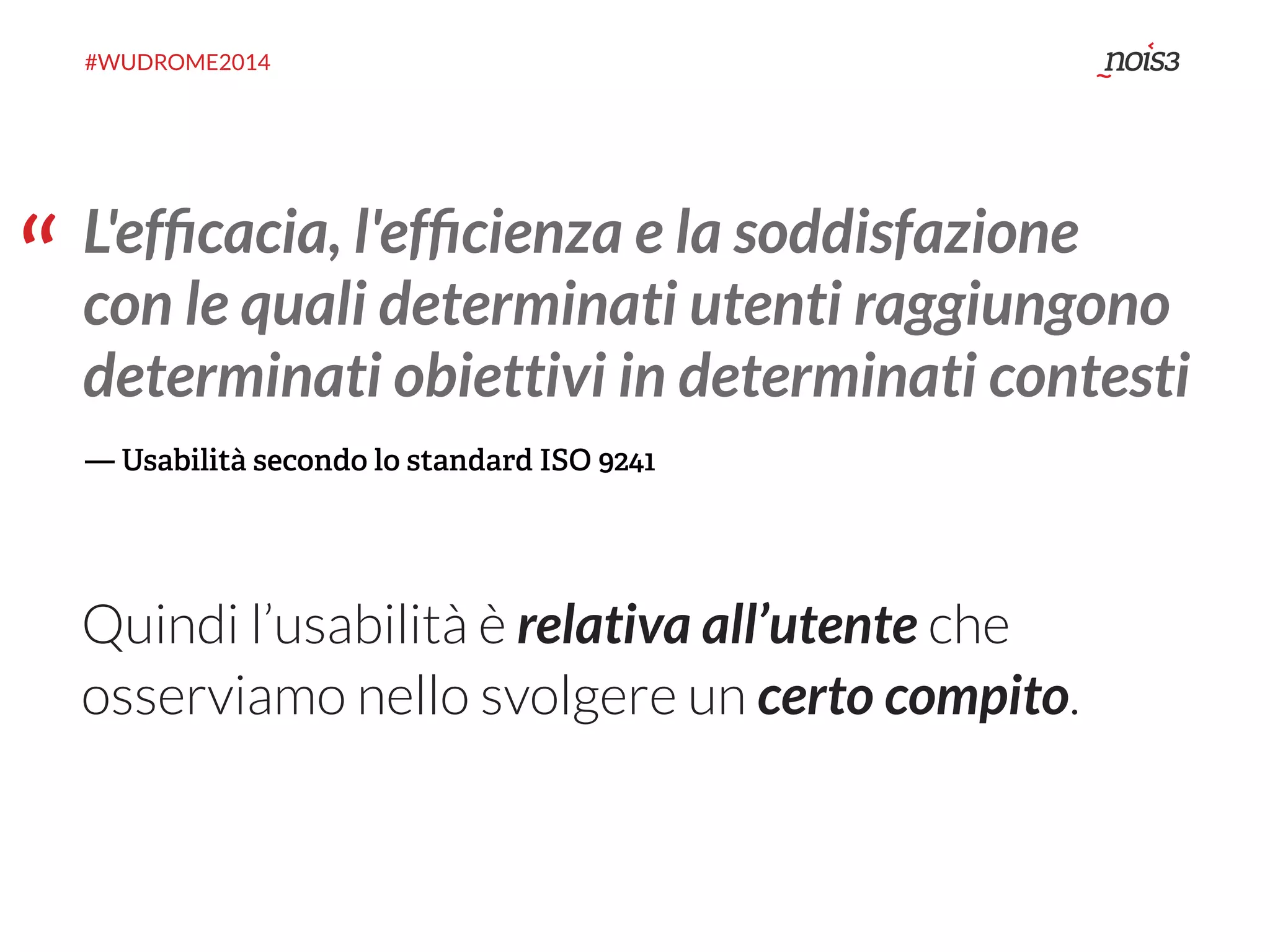 #WUDROME2014 
“ L'efficacia, l'efficienza e la soddisfazione 
con le quali determinati utenti raggiungono 
determinati obiettivi in determinati contesti 
— Usabilità secondo lo standard ISO 9241 
Quindi l’usabilità è relativa all’utente che 
osserviamo nello svolgere un certo compito. 
 