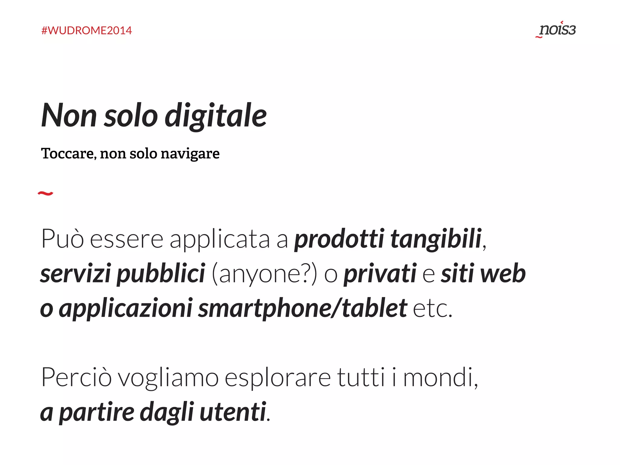 #WUDROME2014 
Non solo digitale 
Toccare, non solo navigare 
Può essere applicata a prodotti tangibili, 
servizi pubblici (anyone?) o privati e siti web 
o applicazioni smartphone/tablet etc. 
Perciò vogliamo esplorare tutti i mondi, 
a partire dagli utenti. 
 