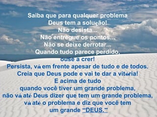 Saiba que para qualquer problema
Deus tem a solução!
Não desista...
Não entregue os pontos...
Não se deixe derrotar...
Quando tudo parece perdido,
ouse a crer!
Persista, vá em frente apesar de tudo e de todos.
Creia que Deus pode e vai te dar a vitória!
E acima de tudo
quando você tiver um grande problema,
não vá até Deus dizer que tem um grande problema,
vá até o problema e diz que você tem
um grande “DEUS.”
 