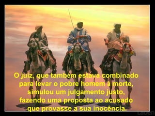 O juiz, que também estava combinado
para levar o pobre homem à morte,
simulou um julgamento justo,
fazendo uma proposta ao acusado
que provasse a sua inocência.
 