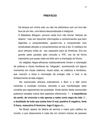 PREFÁCIO
Há tempos em minha vida, eu não me defrontava com um livro tão
leve de ser lido, uma leitura descomplicada e inteligível.
O Babalawo Bérgson, procura neste livro não formar “leitores de
destino”, mas sim transmitir informações e conhecimentos que bem
digeridos e compreendidos, ajudam-nos a compreender com
simplicidade atitudes e comportamentos do dia a dia. O cotidiano do
povo africano antes do seu seqüestro para as Américas. Era em
grande parte pautado pela consulta a ‘IFÁ’, era de tal forma
importante que quase nada era feito sem a orientação do Divino.
As religiões Negro-africanas tradicionalmente tinham a orientação
de práticas e rituais familiares de “religação”, acontecendo em alguns
momentos em rituais coletivos, rituais estes, os coletivos e familiares,
que visavam a troca e renovação da energia vital, o Axé, e de
fortalecimento do lado mágico.
Na cosmovisão africana entendemos o Bem e o Mal como
inerentes a condição humana, devendo a sua manifestação estar
constrita aos regramentos da sociedade. Ainda dentro desta cosmovisão
podemos ressaltar outros dois aspectos referenciais: 1 – a importância
do sentir, do vivenciar e não apenas a razão como regra da vida; 2 –
a dualidade de tudo que existe bom X mal, positivo X negativo, forte
X fraco, masculino X feminino, fogo X água etc...
No Brasil, apesar da falácia de sermos o maior país católico do
mundo, o que observamos é cada dia um número imenso de pessoas
10
 