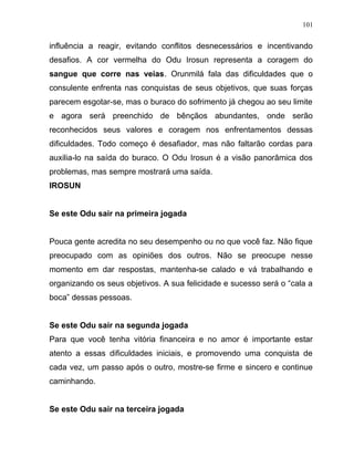 influência a reagir, evitando conflitos desnecessários e incentivando
desafios. A cor vermelha do Odu Irosun representa a coragem do
sangue que corre nas veias. Orunmilá fala das dificuldades que o
consulente enfrenta nas conquistas de seus objetivos, que suas forças
parecem esgotar-se, mas o buraco do sofrimento já chegou ao seu limite
e agora será preenchido de bênçãos abundantes, onde serão
reconhecidos seus valores e coragem nos enfrentamentos dessas
dificuldades. Todo começo é desafiador, mas não faltarão cordas para
auxilia-lo na saída do buraco. O Odu Irosun é a visão panorâmica dos
problemas, mas sempre mostrará uma saída.
IROSUN
Se este Odu sair na primeira jogada
Pouca gente acredita no seu desempenho ou no que você faz. Não fique
preocupado com as opiniões dos outros. Não se preocupe nesse
momento em dar respostas, mantenha-se calado e vá trabalhando e
organizando os seus objetivos. A sua felicidade e sucesso será o “cala a
boca” dessas pessoas.
Se este Odu sair na segunda jogada
Para que você tenha vitória financeira e no amor é importante estar
atento a essas dificuldades iniciais, e promovendo uma conquista de
cada vez, um passo após o outro, mostre-se firme e sincero e continue
caminhando.
Se este Odu sair na terceira jogada
101
 