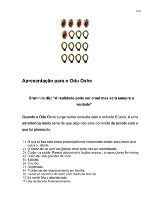 Apresentação para o Odu Oshe
Orunmila diz: “A realidade pode ser cruel mas será sempre a
verdade”
Quando o Odu Oshe surge numa consulta com o oráculo Búzios, é uma
advertência muito séria de que algo não esta correndo de acordo com o
que foi planejado.
1) O que se fala esta sendo propositalmente interpretado errado, para impor uma
culpa ou dívida.
2) O sonho de se viver um grande amor pode não ser concretizado.
3) Cuidar da saúde: Parede abdominal e órgãos anexos , e reprodutores femininos.
4) Risco de uma gravidez de risco.
5) Solidão.
6) Suicídio.
7) Depressão.
8) Problemas de relacionamento em família.
9) Ceder ao capricho do outro com medo de ficar só.
10)Se sentir feio e abandonado.
11) Ser explorado financeiramente.
104
 