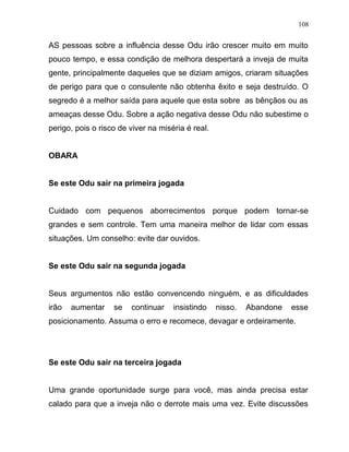 AS pessoas sobre a influência desse Odu irão crescer muito em muito
pouco tempo, e essa condição de melhora despertará a inveja de muita
gente, principalmente daqueles que se diziam amigos, criaram situações
de perigo para que o consulente não obtenha êxito e seja destruído. O
segredo é a melhor saída para aquele que esta sobre as bênçãos ou as
ameaças desse Odu. Sobre a ação negativa desse Odu não subestime o
perigo, pois o risco de viver na miséria é real.
OBARA
Se este Odu sair na primeira jogada
Cuidado com pequenos aborrecimentos porque podem tornar-se
grandes e sem controle. Tem uma maneira melhor de lidar com essas
situações. Um conselho: evite dar ouvidos.
Se este Odu sair na segunda jogada
Seus argumentos não estão convencendo ninguém, e as dificuldades
irão aumentar se continuar insistindo nisso. Abandone esse
posicionamento. Assuma o erro e recomece, devagar e ordeiramente.
Se este Odu sair na terceira jogada
Uma grande oportunidade surge para você, mas ainda precisa estar
calado para que a inveja não o derrote mais uma vez. Evite discussões
108
 