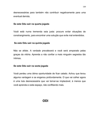 desnecessárias para também não contribuir negativamente para uma
eventual derrota.
Se este Odu sair na quarta jogada
Você está numa tremenda saia justa: procure evitar situações de
constrangimento, para encontrar uma solução que evite mal entendidos.
Se este Odu sair na quinta jogada
Não se afobe. A verdade prevalecerá e você será amparado pelas
graças da vitória. Aprenda a não confiar a mais ninguém segredos tão
íntimos.
Se este Odu sair na sexta jogada
Você perdeu uma ótima oportunidade de ficar calado. Achou que levou
alguma vantagem e se enganou profundamente. O que vai colher agora
é uma luta desnecessária que vai tornar-se implacável, à menos que
você aprenda e ceda espaço, não conflitando mais.
ODI
109
 