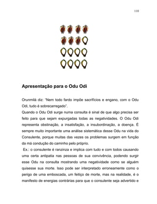 Apresentação para o Odu Odi
Orunmilá diz: “Nem todo fardo impõe sacrifícios e engano, com o Odu
Odi, tudo é sobrecarregado”.
Quando o Odu Odi surge numa consulta é sinal de que algo precisa ser
feito para que sejam expurgadas todas as negatividades. O Odu Odi
representa obstinação, a insatisfação, a insubordinação, a doença. É
sempre muito importante uma análise sistemática desse Odu na vida do
Consulente, porque muitas das vezes os problemas surgem em função
da má condução do caminho pelo próprio.
Ex.: o consulente é ranzinza e implica com tudo e com todos causando
uma certa antipatia nas pessoas de sua convivência, podendo surgir
esse Odu na consulta mostrando uma negatividade como se alguém
quisesse sua morte. Isso pode ser interpretado erroneamente como o
perigo de uma emboscada, um feitiço de morte, mas na realidade, é o
manifesto de energias contrárias para que o consulente seja advertido e
110
 