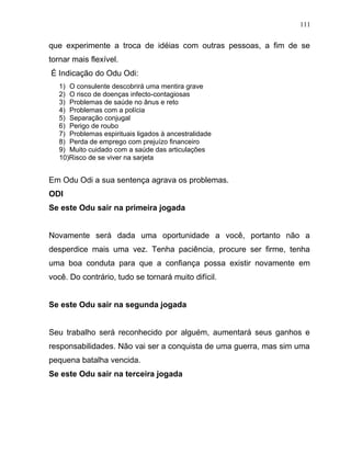 que experimente a troca de idéias com outras pessoas, a fim de se
tornar mais flexível.
É Indicação do Odu Odi:
1) O consulente descobrirá uma mentira grave
2) O risco de doenças infecto-contagiosas
3) Problemas de saúde no ânus e reto
4) Problemas com a polícia
5) Separação conjugal
6) Perigo de roubo
7) Problemas espirituais ligados à ancestralidade
8) Perda de emprego com prejuízo financeiro
9) Muito cuidado com a saúde das articulações
10)Risco de se viver na sarjeta
Em Odu Odi a sua sentença agrava os problemas.
ODI
Se este Odu sair na primeira jogada
Novamente será dada uma oportunidade a você, portanto não a
desperdice mais uma vez. Tenha paciência, procure ser firme, tenha
uma boa conduta para que a confiança possa existir novamente em
você. Do contrário, tudo se tornará muito difícil.
Se este Odu sair na segunda jogada
Seu trabalho será reconhecido por alguém, aumentará seus ganhos e
responsabilidades. Não vai ser a conquista de uma guerra, mas sim uma
pequena batalha vencida.
Se este Odu sair na terceira jogada
111
 