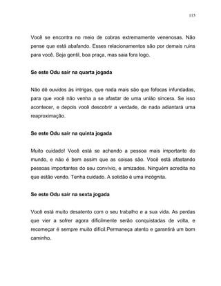 Você se encontra no meio de cobras extremamente venenosas. Não
pense que está abafando. Esses relacionamentos são por demais ruins
para você. Seja gentil, boa praça, mas saia fora logo.
Se este Odu sair na quarta jogada
Não dê ouvidos às intrigas, que nada mais são que fofocas infundadas,
para que você não venha a se afastar de uma união sincera. Se isso
acontecer, e depois você descobrir a verdade, de nada adiantará uma
reaproximação.
Se este Odu sair na quinta jogada
Muito cuidado! Você está se achando a pessoa mais importante do
mundo, e não é bem assim que as coisas são. Você está afastando
pessoas importantes do seu convívio, e amizades. Ninguém acredita no
que estão vendo. Tenha cuidado. A solidão é uma incógnita.
Se este Odu sair na sexta jogada
Você está muito desatento com o seu trabalho e a sua vida. As perdas
que vier a sofrer agora dificilmente serão conquistadas de volta, e
recomeçar é sempre muito difícil.Permaneça atento e garantirá um bom
caminho.
115
 