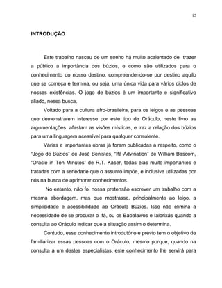 INTRODUÇÃO
Este trabalho nasceu de um sonho há muito acalentado de trazer
a público a importância dos búzios, e como são utilizados para o
conhecimento do nosso destino, compreendendo-se por destino aquilo
que se começa e termina, ou seja, uma única vida para vários ciclos de
nossas existências. O jogo de búzios é um importante e significativo
aliado, nessa busca.
Voltado para a cultura afro-brasileira, para os leigos e as pessoas
que demonstrarem interesse por este tipo de Oráculo, neste livro as
argumentações afastam as visões místicas, e traz a relação dos búzios
para uma linguagem acessível para qualquer consulente.
Várias e importantes obras já foram publicadas a respeito, como o
“Jogo de Búzios” de José Benistes, “Ifá Advination” de William Bascom,
“Oracle in Ten Minutes” de R.T. Kaser, todas elas muito importantes e
tratadas com a seriedade que o assunto impõe, e inclusive utilizadas por
nós na busca de aprimorar conhecimentos.
No entanto, não foi nossa pretensão escrever um trabalho com a
mesma abordagem, mas que mostrasse, principalmente ao leigo, a
simplicidade e acessibilidade ao Oráculo Búzios. Isso não elimina a
necessidade de se procurar o Ifá, ou os Babalawos e Ialorixás quando a
consulta ao Oráculo indicar que a situação assim o determina.
Contudo, esse conhecimento introdutório e prévio tem o objetivo de
familiarizar essas pessoas com o Oráculo, mesmo porque, quando na
consulta a um destes especialistas, este conhecimento lhe servirá para
12
 