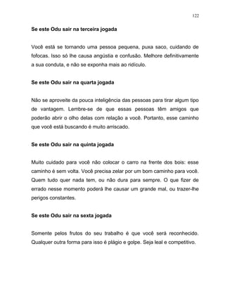 Se este Odu sair na terceira jogada
Você está se tornando uma pessoa pequena, puxa saco, cuidando de
fofocas. Isso só lhe causa angústia e confusão. Melhore definitivamente
a sua conduta, e não se exponha mais ao ridículo.
Se este Odu sair na quarta jogada
Não se aproveite da pouca inteligência das pessoas para tirar algum tipo
de vantagem. Lembre-se de que essas pessoas têm amigos que
poderão abrir o olho delas com relação a você. Portanto, esse caminho
que você está buscando é muito arriscado.
Se este Odu sair na quinta jogada
Muito cuidado para você não colocar o carro na frente dos bois: esse
caminho é sem volta. Você precisa zelar por um bom caminho para você.
Quem tudo quer nada tem, ou não dura para sempre. O que fizer de
errado nesse momento poderá lhe causar um grande mal, ou trazer-lhe
perigos constantes.
Se este Odu sair na sexta jogada
Somente pelos frutos do seu trabalho é que você será reconhecido.
Qualquer outra forma para isso é plágio e golpe. Seja leal e competitivo.
122
 