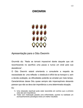 OWONRIN
Apresentação para o Odu Owonrin
Orunmilá diz: “Nada se tornará impossível diante daquele que crê
reconhecendo no sacrifício uma pausa e nunca um sinal para sua
desistência”.
O Odu Owonrin estará orientando o consulente a respeito da
necessidade de uma reflexão: o obstáculo é difícil de se transpor e, sem
a devida avaliação, as dificuldades poderão se arrastar por mais tempo.
Características desse Odu quase sempre são imperceptíveis deixando
parecer que não se deva dar importância a uma determinada situação.
Ex:
1) Uma obsessão espiritual pode estar escondida em sonhos que a primeira
vista são sem importância
2) Tratar com medicação pesada uma enfermidade, quando na realidade um
acompanhamento psicológico traria um melhor resultado
123
 