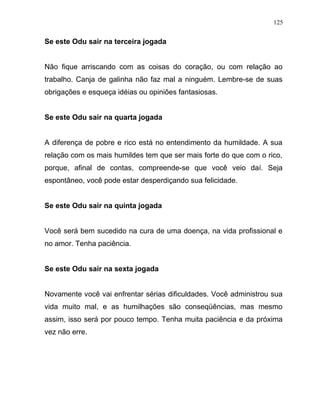 Se este Odu sair na terceira jogada
Não fique arriscando com as coisas do coração, ou com relação ao
trabalho. Canja de galinha não faz mal a ninguém. Lembre-se de suas
obrigações e esqueça idéias ou opiniões fantasiosas.
Se este Odu sair na quarta jogada
A diferença de pobre e rico está no entendimento da humildade. A sua
relação com os mais humildes tem que ser mais forte do que com o rico,
porque, afinal de contas, compreende-se que você veio daí. Seja
espontâneo, você pode estar desperdiçando sua felicidade.
Se este Odu sair na quinta jogada
Você será bem sucedido na cura de uma doença, na vida profissional e
no amor. Tenha paciência.
Se este Odu sair na sexta jogada
Novamente você vai enfrentar sérias dificuldades. Você administrou sua
vida muito mal, e as humilhações são conseqüências, mas mesmo
assim, isso será por pouco tempo. Tenha muita paciência e da próxima
vez não erre.
125
 