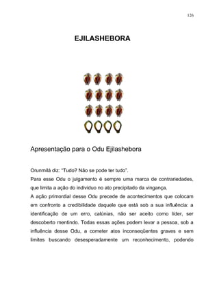 EJILASHEBORA
Apresentação para o Odu Ejilashebora
Orunmilá diz: “Tudo? Não se pode ter tudo”.
Para esse Odu o julgamento é sempre uma marca de contrariedades,
que limita a ação do individuo no ato precipitado da vingança.
A ação primordial desse Odu precede de acontecimentos que colocam
em confronto a credibilidade daquele que está sob a sua influência: a
identificação de um erro, calúnias, não ser aceito como líder, ser
descoberto mentindo. Todas essas ações podem levar a pessoa, sob a
influência desse Odu, a cometer atos inconseqüentes graves e sem
limites buscando desesperadamente um reconhecimento, podendo
126
 