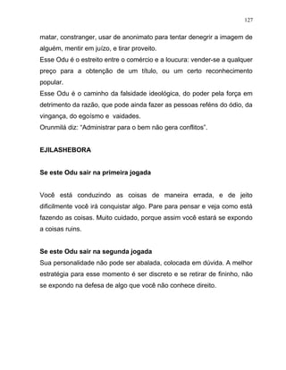 matar, constranger, usar de anonimato para tentar denegrir a imagem de
alguém, mentir em juízo, e tirar proveito.
Esse Odu é o estreito entre o comércio e a loucura: vender-se a qualquer
preço para a obtenção de um título, ou um certo reconhecimento
popular.
Esse Odu é o caminho da falsidade ideológica, do poder pela força em
detrimento da razão, que pode ainda fazer as pessoas reféns do ódio, da
vingança, do egoísmo e vaidades.
Orunmilá diz: “Administrar para o bem não gera conflitos”.
EJILASHEBORA
Se este Odu sair na primeira jogada
Você está conduzindo as coisas de maneira errada, e de jeito
dificilmente você irá conquistar algo. Pare para pensar e veja como está
fazendo as coisas. Muito cuidado, porque assim você estará se expondo
a coisas ruins.
Se este Odu sair na segunda jogada
Sua personalidade não pode ser abalada, colocada em dúvida. A melhor
estratégia para esse momento é ser discreto e se retirar de fininho, não
se expondo na defesa de algo que você não conhece direito.
127
 