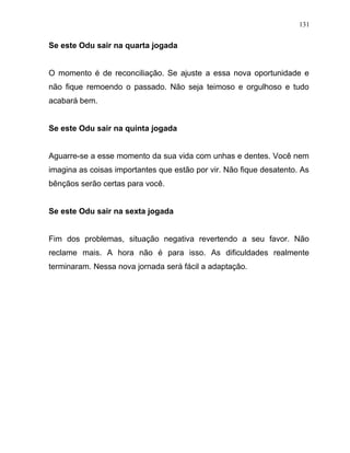 Se este Odu sair na quarta jogada
O momento é de reconciliação. Se ajuste a essa nova oportunidade e
não fique remoendo o passado. Não seja teimoso e orgulhoso e tudo
acabará bem.
Se este Odu sair na quinta jogada
Aguarre-se a esse momento da sua vida com unhas e dentes. Você nem
imagina as coisas importantes que estão por vir. Não fique desatento. As
bênçãos serão certas para você.
Se este Odu sair na sexta jogada
Fim dos problemas, situação negativa revertendo a seu favor. Não
reclame mais. A hora não é para isso. As dificuldades realmente
terminaram. Nessa nova jornada será fácil a adaptação.
131
 