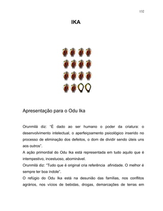 IKA
Apresentação para o Odu Ika
Orunmilá diz: “É dado ao ser humano o poder da criatura: o
desenvolvimento intelectual, o aperfeiçoamento psicológico inserido no
processo de eliminação dos defeitos, o dom de dividir sendo úteis uns
aos outros”.
A ação primordial do Odu Ika está representada em tudo aquilo que é
intempestivo, incestuoso, abominável.
Orunmilá diz: “Tudo que é original cria referência afinidade. O melhor é
sempre ter boa índole”.
O refúgio do Odu Ika está na desunião das famílias, nos conflitos
agrários, nos vícios de bebidas, drogas, demarcações de terras em
132
 