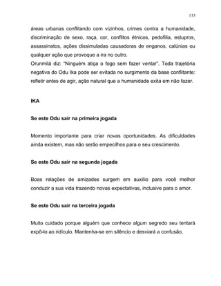 áreas urbanas conflitando com vizinhos, crimes contra a humanidade,
discriminação de sexo, raça, cor, conflitos étnicos, pedofilia, estupros,
assassinatos, ações dissimuladas causadoras de enganos, calúnias ou
qualquer ação que provoque a ira no outro.
Orunmilá diz: “Ninguém atiça o fogo sem fazer ventar”. Toda trajetória
negativa do Odu Ika pode ser evitada no surgimento da base conflitante:
refletir antes de agir, ação natural que a humanidade exita em não fazer.
IKA
Se este Odu sair na primeira jogada
Momento importante para criar novas oportunidades. As dificuldades
ainda existem, mas não serão empecilhos para o seu crescimento.
Se este Odu sair na segunda jogada
Boas relações de amizades surgem em auxílio para você melhor
conduzir a sua vida trazendo novas expectativas, inclusive para o amor.
Se este Odu sair na terceira jogada
Muito cuidado porque alguém que conhece algum segredo seu tentará
expô-lo ao ridículo. Mantenha-se em silêncio e desviará a confusão.
133
 