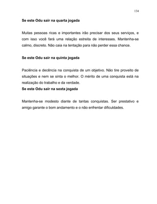 Se este Odu sair na quarta jogada
Muitas pessoas ricas e importantes irão precisar dos seus serviços, e
com isso você fará uma relação estreita de interesses. Mantenha-se
calmo, discreto. Não caia na tentação para não perder essa chance.
Se este Odu sair na quinta jogada
Paciência e decência na conquista de um objetivo. Não tire proveito de
situações e nem se sinta o melhor. O mérito de uma conquista está na
realização do trabalho e da verdade.
Se este Odu sair na sexta jogada
Mantenha-se modesto diante de tantas conquistas. Ser prestativo e
amigo garante o bom andamento e o não enfrentar dificuldades.
134
 