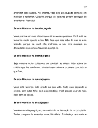amenizar esse quadro. No entanto, você está preocupado somente em
maldizer e reclamar. Cuidado, porque as palavras podem abençoar ou
amaldiçoar. Atenção!
Se este Odu sair na terceira jogada
Você precisa ser mais atencioso e útil as outras pessoas. Você está se
tornando muito egoísta e frio. Não finja que não sabe do que se está
falando, porque se você não melhorar, o seu erro mostrará as
dificuldades que com certeza irão alcançá-lo.
Se este Odu sair na quarta jogada
Seja sempre muito cuidadoso ao conduzir as coisas. Não abuse do
crédito que lhe confiaram. Mantenha-se calmo e prudente com tudo o
que fizer.
Se este Odu sair na quinta jogada
Você está fazendo tudo errado na sua vida. Tudo está seguindo a
revelia, sem pulso forte, sem autenticidade. Você precisa usar de mais
rigor com as coisas.
Se este Odu sair na sexta jogada
Você está muito preguiçoso, sem estímulo na formação de um propósito.
Tenha coragem de enfrentar essa dificuldade. Estabeleça uma meta e
137
 
