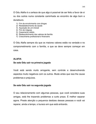 O Odu Alafia é a certeza de que algo é possível de ser feito a favor de si
ou dos outros numa constante caminhada ao encontro de algo bom e
duradouro.
1) Fim de envolvimento com drogas
2) Restabelecimento da saúde
3) Aquisição de um imóvel
4) Fim de mágoas
5) Casamento refeito
6) Redescobrimento dos valores de família
7) Crescimento profissional e financeiro
O Odu Alafia sempre diz que os maiores valores estão na verdade e no
comprometimento com a família, e que se deve sempre começar em
casa.
ALAFIA
Se este Odu sair na primeira jogada
Você está sendo muito arrogante, sem controle e desenvolvendo
aspectos muito negativos com os outros. Mude antes que isso lhe cause
problemas e prejuízos.
Se este Odu sair na segunda jogada
O seu relacionamento com algumas pessoas, que você considera suas
amigas, está lhe trazendo problemas a curto prazo. É melhor separar
agora. Preste atenção a pequenos deslizes dessas pessoas e você vai
reparar, ainda a tempo, o buraco em que está entrando.
140
 