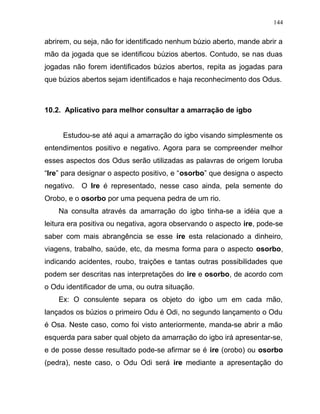 abrirem, ou seja, não for identificado nenhum búzio aberto, mande abrir a
mão da jogada que se identificou búzios abertos. Contudo, se nas duas
jogadas não forem identificados búzios abertos, repita as jogadas para
que búzios abertos sejam identificados e haja reconhecimento dos Odus.
10.2. Aplicativo para melhor consultar a amarração de igbo
Estudou-se até aqui a amarração do igbo visando simplesmente os
entendimentos positivo e negativo. Agora para se compreender melhor
esses aspectos dos Odus serão utilizadas as palavras de origem Ioruba
“Ire” para designar o aspecto positivo, e “osorbo” que designa o aspecto
negativo. O Ire é representado, nesse caso ainda, pela semente do
Orobo, e o osorbo por uma pequena pedra de um rio.
Na consulta através da amarração do igbo tinha-se a idéia que a
leitura era positiva ou negativa, agora observando o aspecto ire, pode-se
saber com mais abrangência se esse ire esta relacionado a dinheiro,
viagens, trabalho, saúde, etc, da mesma forma para o aspecto osorbo,
indicando acidentes, roubo, traições e tantas outras possibilidades que
podem ser descritas nas interpretações do ire e osorbo, de acordo com
o Odu identificador de uma, ou outra situação.
Ex: O consulente separa os objeto do igbo um em cada mão,
lançados os búzios o primeiro Odu é Odi, no segundo lançamento o Odu
é Osa. Neste caso, como foi visto anteriormente, manda-se abrir a mão
esquerda para saber qual objeto da amarração do igbo irá apresentar-se,
e de posse desse resultado pode-se afirmar se é ire (orobo) ou osorbo
(pedra), neste caso, o Odu Odi será ire mediante a apresentação do
144
 