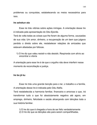 problemas ou conquistas, estabelecendo os meios necessários para
isso.
Ire ashekun ota
Esse ire trás vitórias sobre ações inimigas. A orientação desse Ire
é indicada pela apresentação do Odu Ejionile.
Terá de volta todas as coisas que lhe foram de alguma forma, usurpadas
de sua vida: Um amor, dinheiro, a recuperação de um bem que julgava
perdido o direito sobre ele, restabelecer relações de amizades que
estavam afastadas por fofocas.
1) O Ire diz que valeu resistir e não desistir, Respirarás com alívio ao
encontrar a vitoria
A orientação para esse Ire é de que o orgulho não deve interferir nesse
momento de reconciliação e justiça.
Ire bo jô ku
Esse Ire trás uma grande benção para o lar, o trabalho e a família.
A orientação desse Ire é indicada pelo Odu Alafia.
Terá restabelecida a harmonia familiar, financeira e amorosa o que, irá
transformar tudo o que foi absolutamente negativo até agora, em
emprego, dinheiro, felicidade e saúde alicerçando com bênçãos toda a
sua história familiar.
!) O Ire diz que é chegada a hora de ser feliz verdadeiramente
2) O Ire diz que as bênçãos são para serem compartilhadas.
148
 