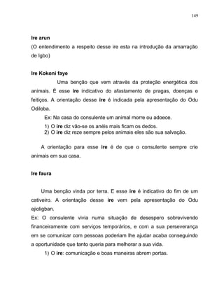 Ire arun
(O entendimento a respeito desse ire esta na introdução da amarração
de Igbo)
Ire Kokoni faye
Uma benção que vem através da proteção energética dos
animais. É esse ire indicativo do afastamento de pragas, doenças e
feitiços. A orientação desse ire é indicada pela apresentação do Odu
Odiloba.
Ex: Na casa do consulente um animal morre ou adoece.
1) O ire diz vão-se os anéis mais ficam os dedos.
2) O ire diz reze sempre pelos animais eles são sua salvação.
A orientação para esse ire é de que o consulente sempre crie
animais em sua casa.
Ire faura
Uma benção vinda por terra. E esse ire é indicativo do fim de um
cativeiro. A orientação desse ire vem pela apresentação do Odu
ejioligban.
Ex: O consulente vivia numa situação de desespero sobrevivendo
financeiramente com serviços temporários, e com a sua perseverança
em se comunicar com pessoas poderiam lhe ajudar acaba conseguindo
a oportunidade que tanto queria para melhorar a sua vida.
1) O ire: comunicação e boas maneiras abrem portas.
149
 