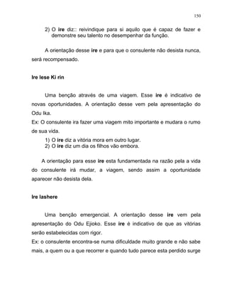 2) O ire diz:: reivindique para si aquilo que é capaz de fazer e
demonstre seu talento no desempenhar da função.
A orientação desse ire e para que o consulente não desista nunca,
será recompensado.
Ire lese Ki rin
Uma benção através de uma viagem. Esse ire é indicativo de
novas oportunidades. A orientação desse vem pela apresentação do
Odu Ika.
Ex: O consulente ira fazer uma viagem mito importante e mudara o rumo
de sua vida.
1) O ire diz a vitória mora em outro lugar.
2) O ire diz um dia os filhos vão embora.
A orientação para esse ire esta fundamentada na razão pela a vida
do consulente irá mudar, a viagem, sendo assim a oportunidade
aparecer não desista dela.
Ire lashere
Uma benção emergencial. A orientação desse ire vem pela
apresentação do Odu Ejioko. Esse ire é indicativo de que as vitórias
serão estabelecidas com rigor.
Ex: o consulente encontra-se numa dificuldade muito grande e não sabe
mais, a quem ou a que recorrer e quando tudo parece esta perdido surge
150
 