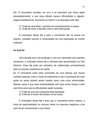 EX: O consulente cometeu um erro e ao descobrir que havia agido
precipitadamente, e que essa atitude causou dificuldades a alguém,
reage imediatamente, buscando se redimir e se desculpar pelo fato.
1) O ire diz iara trilhar i caminho do reconhecimento e justiça.
2) O ire diz tome a decisão certa e será abençoado.
A orientação desse ire é para o consulente não se pautar em
orgulho, vaidades quando a necessidade de uma explicação se manter
inadiável.
Ire tonji ibi
Uma benção que é de proteção e vem por intermédio dos espíritos
ancestrais. A indicação desse ire é indicada pela apresentação do Odu
Owonrin. Esse ire pode ser indicativo de colaboração principalmente
para se resolver problemas de saúde.
Ex: O consulente pode estar acometido de uma doença que requer
cuidado especial, onde o custo do tratamento é caro e precisaria de mais
ajuda ou ainda poderá sendo tratada como uma outra enfermidade.
Nesses casos é que essa ancestralidade vem para somar forças e abrir
caminhos para que as dificuldades sejam sanadas.
1) O ire diz que será reerguida toda dignidade.
2) O ire diz a morte não posara no teu corpo.
A orientação desse ire é para que o consulente tenha certeza, a
força da espiritualidade ira remover todos os miasmas negativos e lhe
porá de pé conclamando a sua vitória.
153
 
