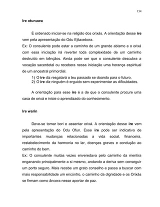 Ire otunuwa
É ordenado iniciar-se na religião dos orixás. A orientação desse ire
vem pela apresentação do Odu Ejilaxebora.
Ex: O consulente pode estar a caminho de um grande abismo e o orixá
com essa iniciação irá reverter toda complexidade de um caminho
destruído em bênçãos. Ainda pode ser que o consulente descubra a
vocação sacerdotal ou recebera nessa iniciação uma herança espiritual
de um ancestral primordial.
1) O ire diz resgatará o teu passado se doando para o futuro.
2) O ire diz ninguém é erguido sem experimentar as dificuldades.
A orientação para esse ire é a de que o consulente procure uma
casa de orixá e inicie o aprendizado do conhecimento.
Ire warin
Deve-se tomar bori e assentar orixá. A orientação desse ire vem
pela apresentação do Odu Ofun. Esse ire pode ser indicativo de
importantes mudanças relacionadas a vida social, financeira,
restabelecimento da harmonia no lar, doenças graves e condução ao
caminho do bem.
Ex: O consulente muitas vezes enveredava pelo caminho da mentira
enganando principalmente a si mesmo, andando a deriva sem conseguir
um porto seguro. Mais recebe um grato conselho e passa a buscar com
mais responsabilidade um encontro, o caminho da dignidade e os Orixás
se firmam como âncora nesse aportar de paz.
154
 